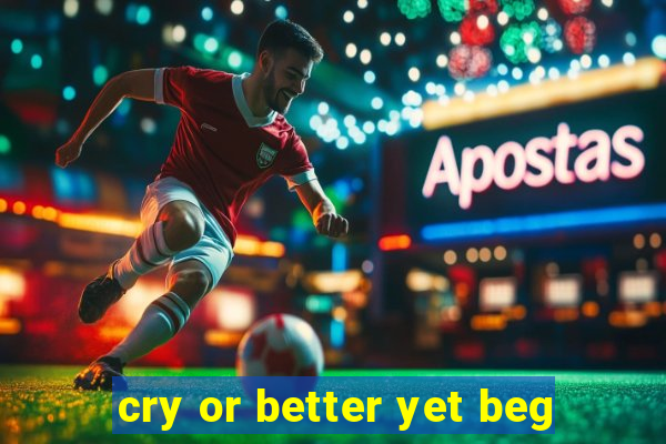 cry or better yet beg